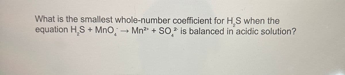 2
What is the smallest whole-number coefficient for H₂S when the
equation H₂S + MnO → Mn²+ + SO2 is balanced in acidic solution?
4
4