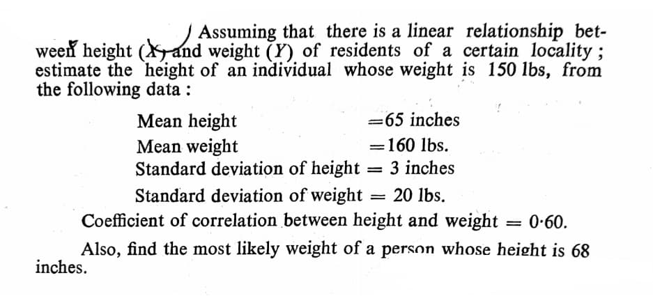 Assuming that there is a linear relationship bet-
ween height (Xand weight (Y) of residents of a certain locality ;
estimate the height of an individual whose weight is 150 1lbs, from
the following data :
Mean height
Mean weight
Standard deviation of height:
=65 inches
=160 lbs.
%3|
= 3 inches
Standard deviation of weight
Coefficient of correlation between height and weight
20 lbs.
0-60.
Also, find the most likely weight of a person whose height is 68
inches.
