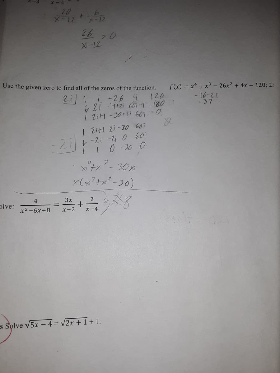 x - 4
20
メ-12
メ-12
26
X-12
Use the given zero to find all of the zeros of the function.
2i11-26 4
+21-442i 60i-4 -100
1 Zitl-30+2i 60i0
f(x) = x* + x3- 26x2 +4x - 120; 2i
- 16-21
-37
120
1 Zitl 2i-30 60i
10 -30 0
30x
x(x?+x²-30)
4
3x
2
plve:
x2-6x+8
X-2
x-4
s Splve v5x - 4 = v2x + 1+ 1.
