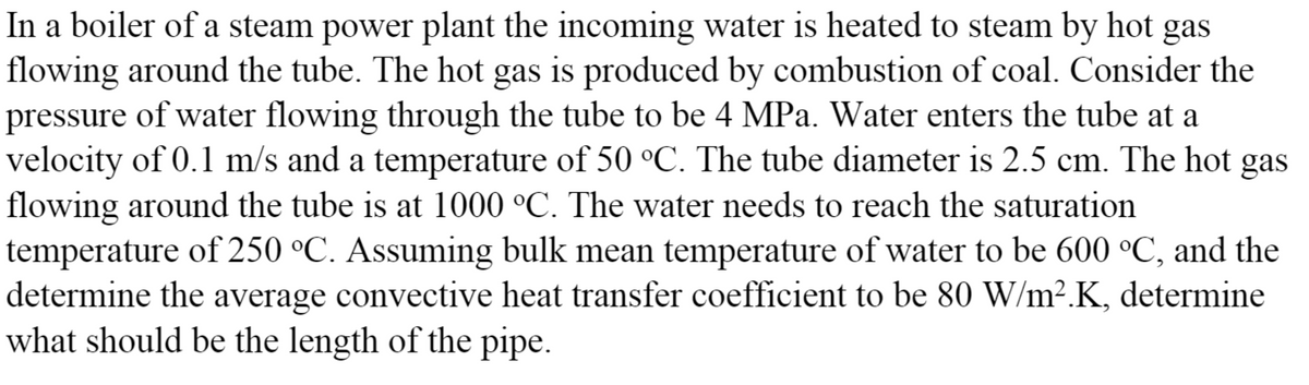 In a boiler of a steam power plant the incoming water is heated to steam by hot gas
flowing around the tube. The hot gas is produced by combustion of coal. Consider the
pressure of water flowing through the tube to be 4 MPa. Water enters the tube at a
velocity of 0.1 m/s and a temperature of 50 °C. The tube diameter is 2.5 cm. The hot gas
flowing around the tube is at 1000 °C. The water needs to reach the saturation
temperature of 250 °C. Assuming bulk mean temperature of water to be 600 °C, and the
determine the average convective heat transfer coefficient to be 80 W/m².K, determine
what should be the length of the pipe.
