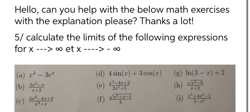 Hello, can you help with the below math exercises
with the explanation please? Thanks a lot!
5/ calculate the limits of the following expressions
for x ---> ∞ et x
(a) x³ - 3e
(b)
21²-1
x+2
(c)
3x²-4x+4
x³+x
(d) 4 sin(x) + 3 cos(x)
(e)
x²-4x+3
2x5+5
(f) √2+2-1
(g) In(3-x)+2
(h) V-9
x+2
(1) 25+421-1