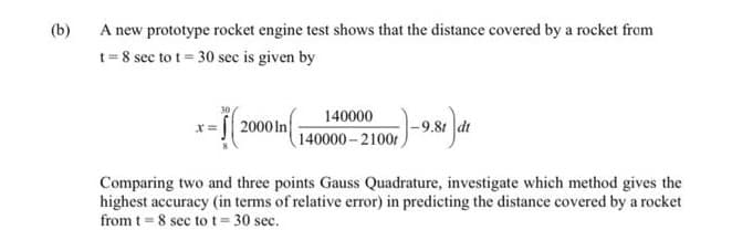 (b)
A new prototype rocket engine test shows that the distance covered by a rocket from
t=8 sec to t= 30 sec is given by
- 16
140000
(140000-2100r
2000 In
101)-9.81 ) di
Comparing two and three points Gauss Quadrature, investigate which method gives the
highest accuracy (in terms of relative error) in predicting the distance covered by a rocket
from t = 8 sec to t = 30 sec.