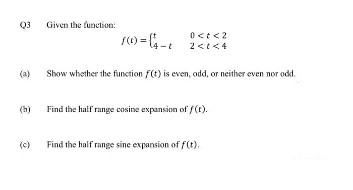 Q3
(a)
(b)
(c)
Given the function:
f(t) = {4-t
0 < t <2
2 < t < 4
Show whether the function f(t) is even, odd, or neither even nor odd.
Find the half range cosine expansion of f(t).
Find the half range sine expansion of f(t).