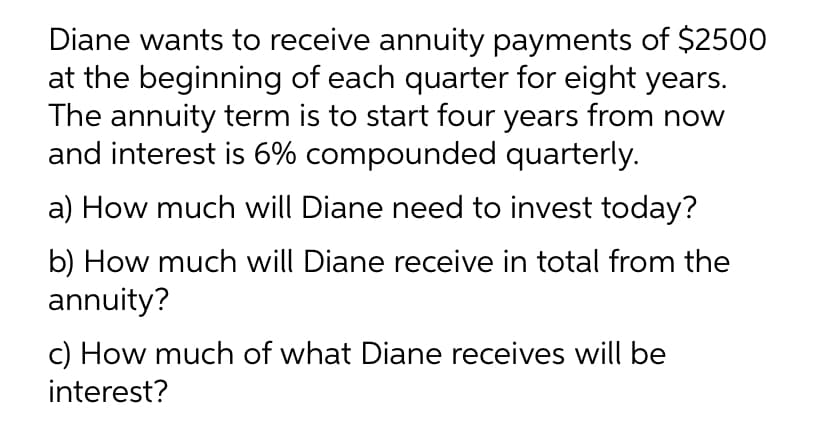 Diane wants to receive annuity payments of $2500
at the beginning of each quarter for eight years.
The annuity term is to start four years from now
and interest is 6% compounded quarterly.
a) How much will Diane need to invest today?
b) How much will Diane receive in total from the
annuity?
c) How much of what Diane receives will be
interest?