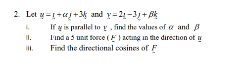 2. Let u=i+aj +3k and v=2į−3j+Bk
i.
ii.
iii.
If u is parallel to y, find the values of a and ß
Find a 5 unit force (F) acting in the direction of u
Find the directional cosines of F