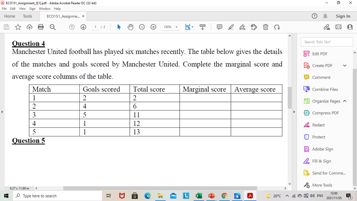 A ECO151_Assignment_5[1].pdf - Adobe Acrobat Reader DC (32-bit)
File Edit View Sign Window Help
Home
Tools
ECO151_Assignme. x
Sign In
1 / 2
150%
Question 4
Manchester United football has played six matches recently. The table below gives the details
Search 'Edit Text'
Edit PDF
of the matches and goals scored by Manchester United. Complete the marginal score and
Create PDF
average score columns of the table.
Comment
Match
Goals scored
Total score
Marginal score
Average score
Combine Files
1
2
2
El Organize Pages ^
4
6.
3
5
11
Compress PDF
4
1
12
Redact
5
1
13
U Protect
Question 5
A Adobe Sign
A. Fill & Sign
Send for Comme.
A More Tools
8.27 x 11.69 in
12:00
O Type here to search
20°C
E 4») ENG
2021/11/05
