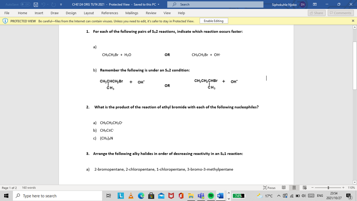 AutoSave O Off
CHE124 ORG TUT4 2021 - Protected View - Saved to this PC -
O Search
Siphokuhle Njoko SN
File
Draw
Design
References
Mailings
Review
View
Help
A Share
P Comments
Home
Insert
Layout
i) PROTECTED VIEW Be careful-files from the Internet can contain viruses. Unless you need to edit, it's safer to stay in Protected View.
Enable Editing
1. For each of the following pairs of Sy2 reactions, indicate which reaction occurs faster:
a)
CH;CH2BR + H20
OR
CH:CH>Br + OH-
b) Remember the following is under an SN2 condition:
CH; CHCH,Br
ČH3
+
OH
CH,CH2CHBR
+
OH"
OR
CH3
2.
What is the product of the reaction of ethyl bromide with each of the following nucleophiles?
a) CH;CH2CH20-
b) CH;C=C
c) (CH3)sN
3. Arrange the following alky halides in order of decreasing reactivity in an SN1 reaction:
a) 2-bromopentane, 2-chloropentane, 1-chloropentane, 3-bromo-3-methylpentane
Page 1 of 2
160 words
D Focus
110%
23:54
P Type here to search
L
74%
17°C
O 4)
ENG
2021/10/27
