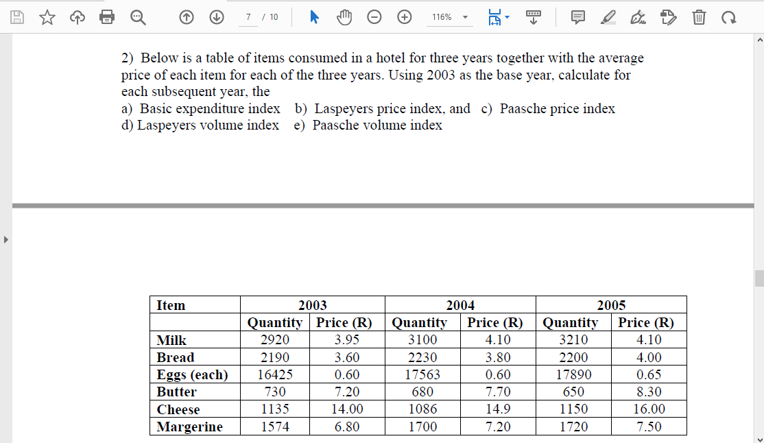 7 / 10
116%
2) Below is a table of items consumed in a hotel for three years together with the average
price of each item for each of the three years. Using 2003 as the base year, calculate for
each subsequent year, the
a) Basic expenditure index b) Laspeyers price index, and c) Paasche price index
d) Laspeyers volume index e) Paasche volume index
Item
2003
2004
2005
Quantity | Price (R)
Quantity
3100
Price (R)
Price (R)
Quantity
Milk
2920
3.95
4.10
3210
4.10
2230
17563
Bread
2190
3.60
3.80
2200
4.00
Eggs (each)
16425
0.60
0.60
17890
0.65
Butter
730
7.20
680
7.70
650
8.30
Cheese
1135
14.00
1086
14.9
1150
16.00
Margerine
1574
6.80
1700
7.20
1720
7.50
