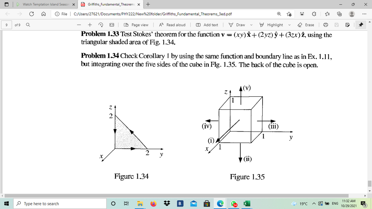 Watch Temptation Island Season
po Griffiths_Fundamental_Theorems x
O File | C:/Users/27621/Documents/PHY222/New%20folder/Griffiths_Fundamental_Theorems_3ed.pdf
D Page view
A Read aloud
O Add text
V Draw
9 Highlight
O Erase
9
of 9
Problem 1.33 Test Stokes' theorem for the function v = (xy)& +(2yz) ŷ +(3zx) î, using the
triangular shaded area of Fig. 1.34.
Problem 1.34 Check Corollary I by using the same function and boundary line as in Ex, 1.11,
but integrating over the five sides of the cube in Fig. 1.35, The back of the cube is open.
4(v)
(iv)
(ii)
y
y
V (ii)
Figure 1.34
Figure 1.35
11:32 AM
P Type here to search
19°C
면 ENG
10/29/2021
