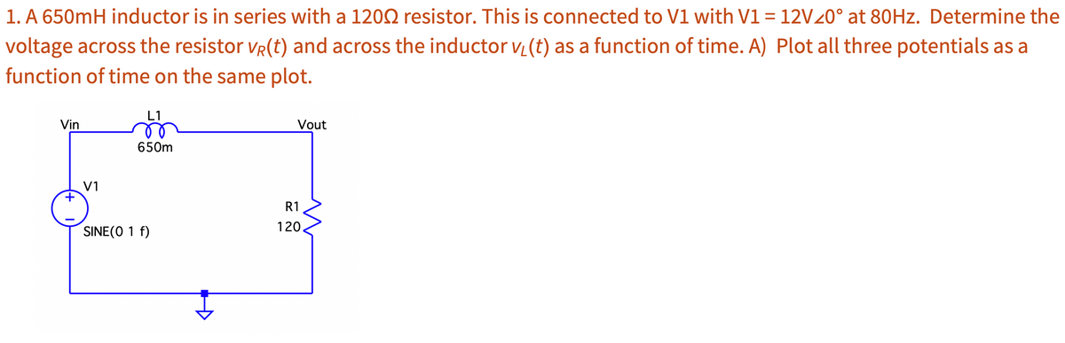 1. A 650mH inductor is in series with a 1200 resistor. This is connected to V1 with V1 = 12V20° at 80Hz. Determine the
voltage across the resistor VR(t) and across the inductor v (t) as a function of time. A) Plot all three potentials as a
function of time on the same plot.
Vin
+
V1
L1
650m
SINE(O 1 f)
Vout
R1
120