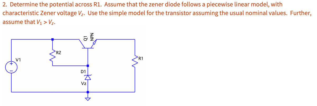2. Determine the potential across R1. Assume that the zener diode follows a piecewise linear model, with
characteristic Zener voltage Vz. Use the simple model for the transistor assuming the usual nominal values. Further,
assume that V₁ > V₂.
+
V1
R2
Q1
NPN
D1
Vz
R1