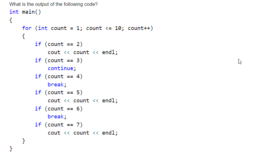 What is the output of the following code?
int main()
{
for (int count
1; count <= 10; count++)
{
if (count
2)
==
cout <« count <« endl;
if (count == 3)
continue;
if (count
4)
==
break;
if (count == 5)
cout << count << endl;
if (count == 6)
break;
if (count == 7)
cout << count << endl;
}
}
