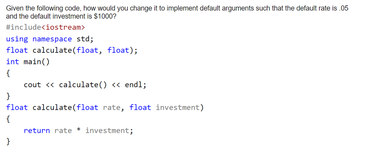 Given the following code, how would you change it to implement default arguments such that the default rate is .05
and the default investment is $1000?
#include<iostream>
using namespace std;
float calculate(float, float);
int main()
{
cout <« calculate() << endl;
}
float calculate(float rate, float investment)
{
return rate * investment;
}
