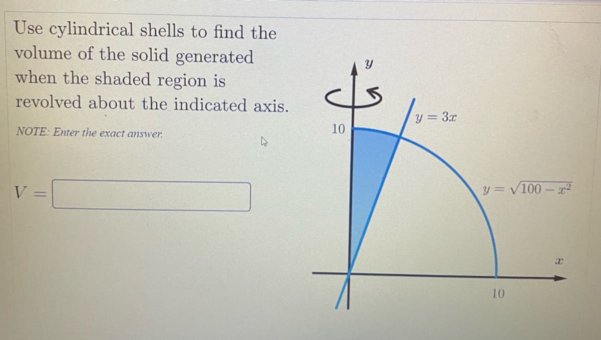 Use cylindrical shells to find the
volume of the solid generated
when the shaded region is
revolved about the indicated axis.
y = 3x
NOTE: Enter the exact answer.
10
V
y = /100 -r2
10
