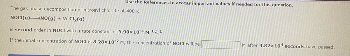 Use the References to access important values if needed for this question.
The gas phase decomposition of nitrosyl chloride at 400 K
NOCI(g)→NO(g) + ½ Cl2(g)
is second order in NOCI with a rate constant of 5.90×10-4 M¯ls1
If the initial concentration of NOCI is 8.28×10 2 M, the concentration of NOCI will be
M after 4.82×104 seconds have passed.
