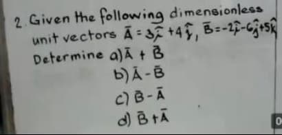 2. Given the following dimensionless
unit vectors A = f +4, B=-2-63+5
Determine a)A + B
b)Ã -B
%3D
C)B-A
d) B tĀ

