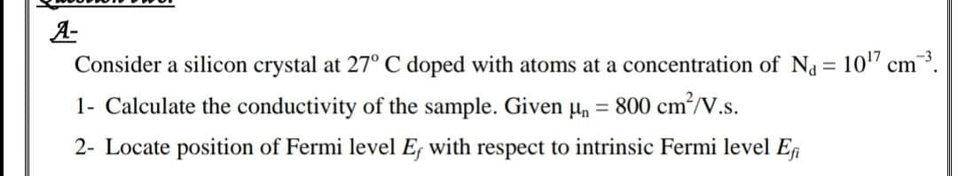 A-
Consider a silicon crystal at 27° C doped with atoms at a concentration of Na = 10" cm.
1- Calculate the conductivity of the sample. Given un
= 800 cm?/V.s.
2- Locate position of Fermi level E; with respect to intrinsic Fermi level ER
