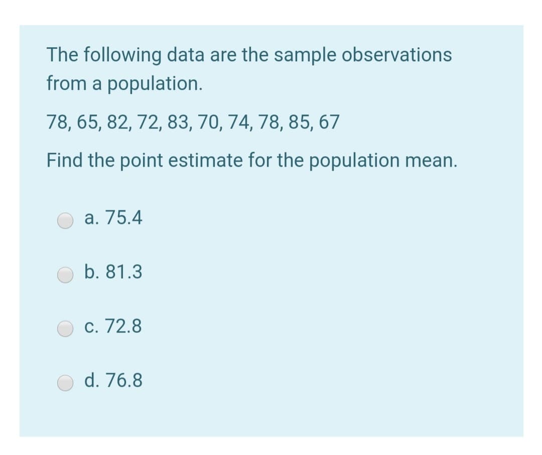 The following data are the sample observations
from a population.
78, 65, 82, 72, 83, 70, 74, 78, 85, 67
Find the point estimate for the population mean.
а. 75.4
b. 81.3
c. 72.8
d. 76.8
