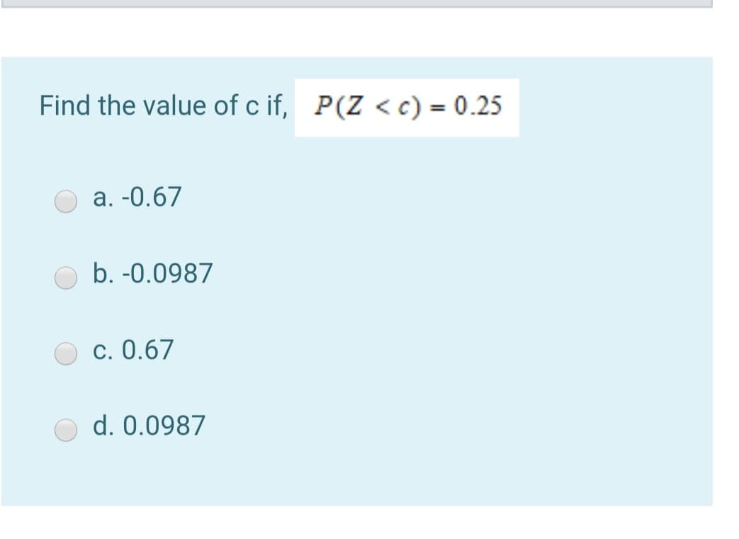 Find the value of c if, P(Z < c) = 0.25
a. -0.67
b. -0.0987
c. 0.67
d. 0.0987
