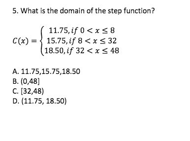 5. What is the domain of the step function?
11.75, if 0 < x < 8
C(x) = { 15.75, if 8 < x < 32
18.50, if 32 < x < 48
A. 11.75,15.75,18.50
B. (0,48]
C. [32,48)
D. (11.75, 18.50)
