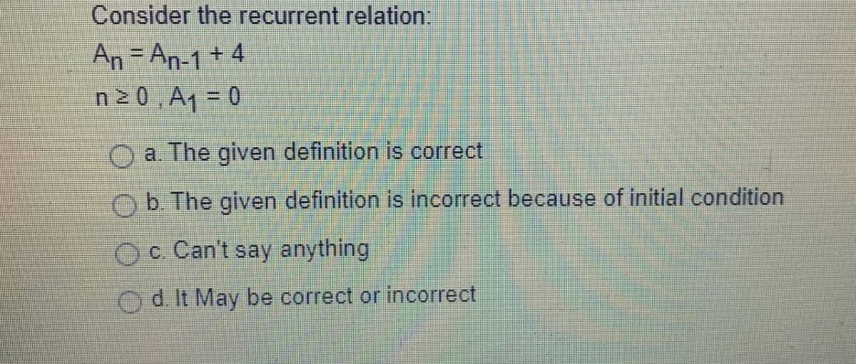 Consider the recurrent relation:
An = An-1 + 4
n20, A1 = 0
a. The given definition is correct
O b. The given definition is incorrect because of initial condition
Oc. Can't say anything
d. It May be correct or incorrect
