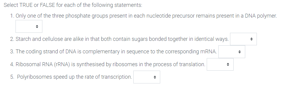 Select TRUE or FALSE for each of the following statements:
1. Only one of the three phosphate groups present in each nucleotide precursor remains present in a DNA polymer.
2. Starch and cellulose are alike in that both contain sugars bonded together in identical ways.
3. The coding strand of DNA is complementary in sequence to the corresponding MRNA.
4. Ribosomal RNA (rRNA) is synthesised by ribosomes in the process of translation.
5. Polyribosomes speed up the rate of transcription.
