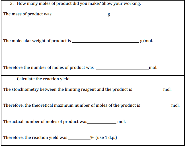 3. How many moles of product did you make? Show your working.
The mass of product was
The molecular weight of product is
g/mol.
Therefore the number of moles of product was
_mol.
Calculate the reaction yield.
The stoichiometry between the limiting reagent and the product is
mol.
Therefore, the theoretical maximum number of moles of the product is
mol.
The actual number of moles of product was_
mol.
Therefore, the reaction yield was
_% (use 1 d.p.)
