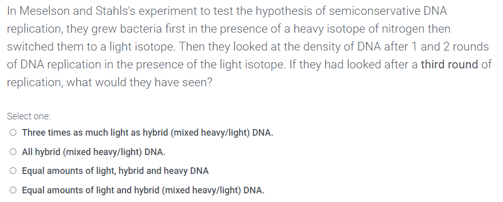In Meselson and Stahls's experiment to test the hypothesis of semiconservative DNA
replication, they grew bacteria first in the presence of a heavy isotope of nitrogen then
switched them to a light isotope. Then they looked at the density of DNA after 1 and 2 rounds
of DNA replication in the presence of the light isotope. If they had looked after a third round of
replication, what would they have seen?
Select one:
O Three times as much light as hybrid (mixed heavy/light) DNA.
O All hybrid (mixed heavy/light) DNA.
O Equal amounts of light, hybrid and heavy DNA
O Equal amounts of light and hybrid (mixed heavy/light) DNA.

