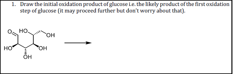 1. Draw the initial oxidation product of glucose i.e. the likely product of the first oxidation
step of glucose (it may proceed further but don't worry about that).
но.
OH
HO
OH
OH
