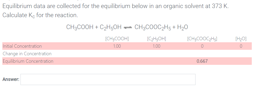 Equilibrium data are collected for the equilibrium below in an organic solvent at 373 K.
Calculate Ko for the reaction.
CH3COOH + C2H50H =
CH3COOC2H5 + H20
[CH;COOH]
[C>H;OH]
[CH;COOC;H5]
[H2O]
Initial Concentration
1.00
1.00
Change in Concentration
Equilibrium Concentration
0.667
Answer:
