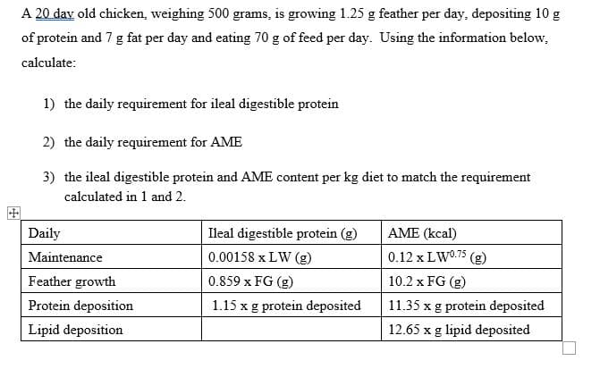 A 20 day old chicken, weighing 500 grams, is growing 1.25 g feather per day, depositing 10 g
of protein and 7 g fat per day and eating 70 g of feed per day. Using the information below.
calculate:
1) the daily requirement for ileal digestible protein
2) the daily requirement for AME
3) the ileal digestible protein and AME content per kg diet to match the requirement
calculated in 1 and 2.
Daily
Maintenance
Feather growth
Protein deposition
Lipid deposition
Ileal digestible protein (g)
0.00158 x LW (g)
0.859 x FG (g)
1.15 x g protein deposited
AME (kcal)
0.12 x LW⁰.75 (g)
10.2 x FG (g)
11.35 x g protein deposited
12.65 x g lipid deposited