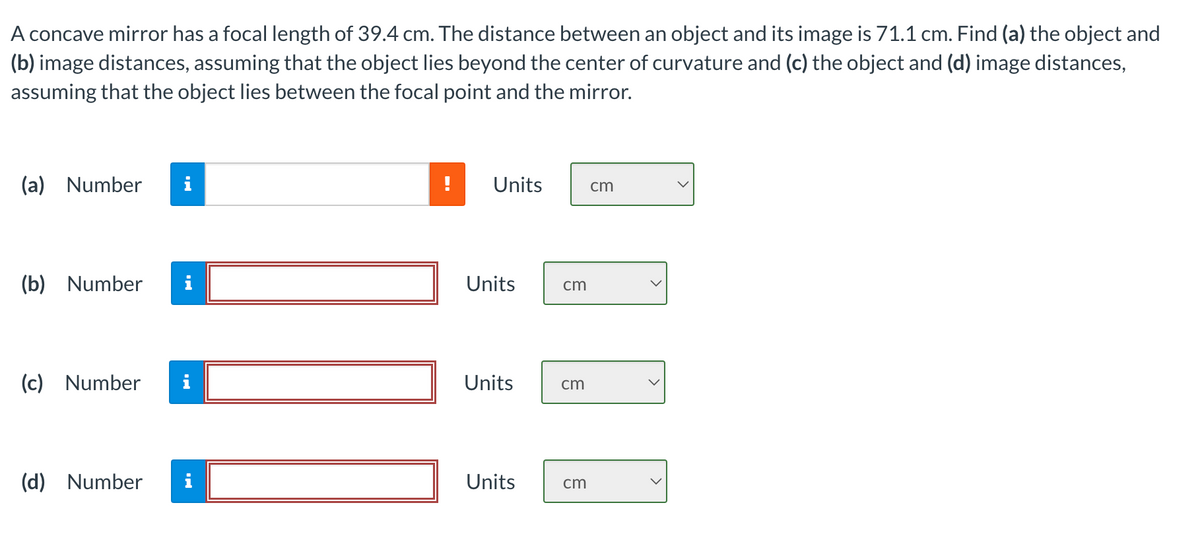 A concave mirror has a focal length of 39.4 cm. The distance between an object and its image is 71.1 cm. Find (a) the object and
(b) image distances, assuming that the object lies beyond the center of curvature and (c) the object and (d) image distances,
assuming that the object lies between the focal point and the mirror.
(a) Number
IN
(b) Number i
(c) Number i
(d) Number i
Units
Units
Units
Units
cm
cm
cm
cm