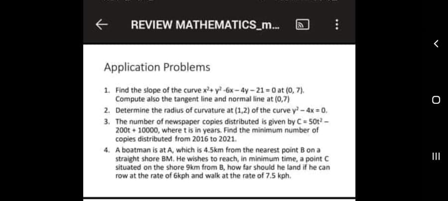 REVIEW MATHEMATICS_m..
Application Problems
1. Find the slope of the curve x+ y-6x-4y-21 0 at (0, 7).
Compute also the tangent line and normal line at (0,7)
2. Determine the radius of curvature at (1,2) of the curve y-4x 0.
3. The number of newspaper copies distributed is given by C 50t-
200t + 10000, where t is in years. Find the minimum number of
copies distributed from 2016 to 2021.
4. A boatman is at A, which is 4.5km from the nearest point B on a
straight shore BM. He wishes to reach, in minimum time, a point C
situated on the shore 9km from B, how far should he land if he can
row at the rate of 6kph and walk at the rate of 7.5 kph.
