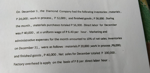 On December 1, the Diamond Company had the following inventories ; materials,
P 24,000 ; work in process, P 12,000; and finished goods ; P 36,000. During
the month, materials purchases totaled P 56,000. Direct labor for December
was P 40,000, at a uniform wage of P 6.40 per hour. Marketing and
administrative expenses for the month amounted to 10% of net sales. Inventories
on December 31, were as follows : materials P 20,000 ;work in process ,P8,000;
and finished goods , P 40,000. Net sales for December totaled P 200,000.
Factory overhead is apply on the basis of P 8 per direct labor hour.
