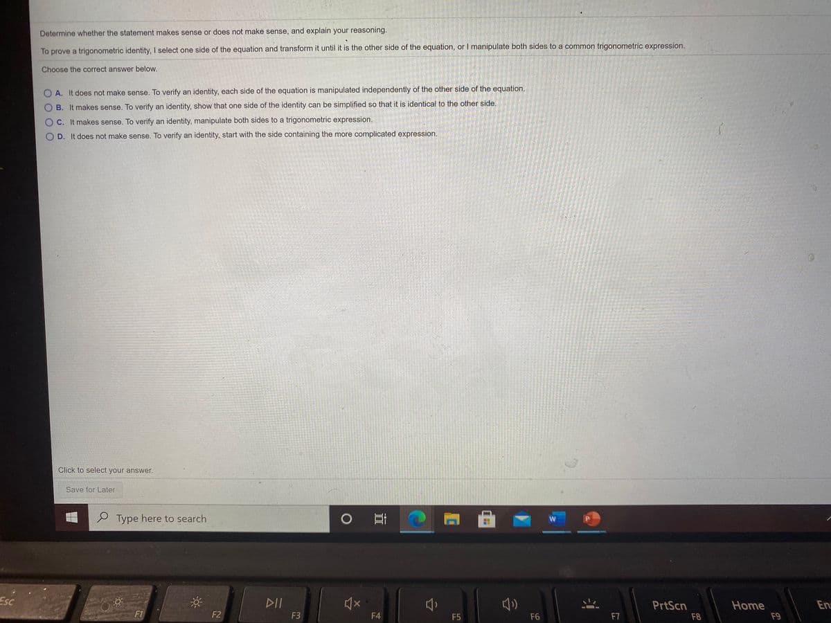 Determine whether the statement makes sense or does not make sense, and explain your reasoning.
To prove a trigonometric identity, I select one side of the equation and transform it until it is the other side of the equation, or I manipulate both sides to a common trigonometric expression.
Choose the correct answer below.
O A. It does not make sense. To verify an identity, each side of the equation is manipulated independently of the other side of the equation.
B. It makes sense. To verify an identity, show that one side of the identity can be simplified so that it is identical to the other side.
O C. It makes sense. To verify an identity, manipulate both sides to a trigonometric expression.
O D. It does not make sense. To verify an identity, start with the side containing the more complicated expression.
Click to select your answer.
Save for Later
P Type here to search
W
Esc
PrtScn
Home
En
F1
F2
F3
F4
F5
F6
F7
F8
F9
