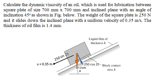 Calculate the dynamic viscosity of an oil, which is used for lubrication between
square plate of size 700 mm x 700 mm and inclined plane with an angle of
inclination 45° as shown in Fig. below. The weight of the square plate is 250 N
and it slides down the inclined plane with a uniform velocity of 0.35 m/s. The
thickness of oil film is 1.4 mm.
Liquid film of
thickness h
250 sin 25
u = 0.35 m.
250 cos 25 - Block contact
W=250N
area A
