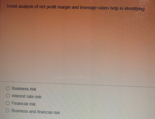 Trend analysis of net profit margin and leverage ratios help in identifying
O Business risk
O Interest rate risk
O Financial risk
O Business and financial risk
