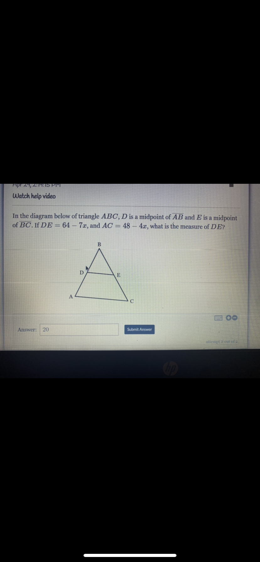 Apr 29, 2:19915 PM
Watch help video
In the diagram below of triangle ABC, D is a midpoint of AB and E is a midpoint
of BC. If DE = 64 – 7x, and AC = 48 - 4x, what is the measure of DE?
D
E
A
Answer: 20
Submit Answer
attempt 2 out of 2
