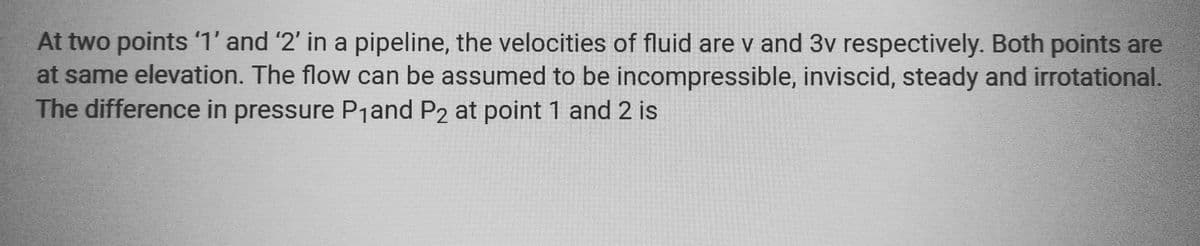 At two points '1' and '2' in a pipeline, the velocities of fluid are v and 3v respectively. Both points are
at same elevation. The flow can be assumed to be incompressible, inviscid, steady and irrotational.
The difference in pressure P₁ and P2 at point 1 and 2 is