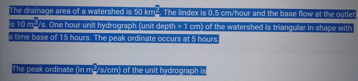 The drainage area of a watershed is 50 km². The index is 0.5 cm/hour and the base flow at the outlet
is 10 m³/s. One hour unit hydrograph (unit depth = 1 cm) of the watershed is triangular in shape with
a time base of 15 hours. The peak ordinate occurs at 5 hours.
The peak ordinate (in m³/s/cm) of the unit hydrograph is