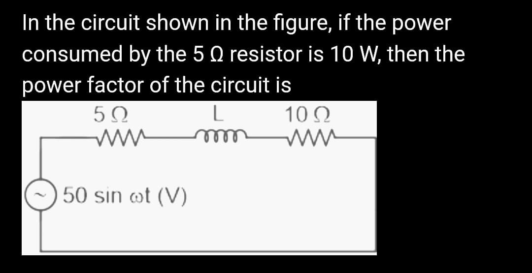 In the circuit shown in the figure, if the power
consumed by the 5 Q resistor is 10 W, then the
power factor of the circuit is
50
50 sin oot (V)
L
m
102
www