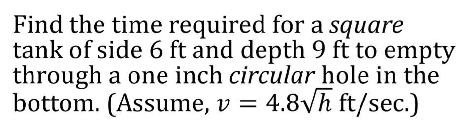 Find the time required for a square
tank of side 6 ft and depth 9 ft to empty
through a one inch circular hole in the
bottom. (Assume, v = 4.8yh ft/sec.)
