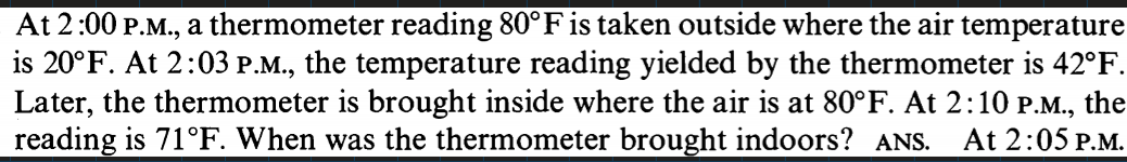 At 2:00 P.M., a thermometer reading 80°F is taken outside where the air temperature
is 20°F. At 2:03 P.M., the temperature reading yielded by the thermometer is 42°F.
Later, the thermometer is brought inside where the air is at 80°F. At 2:10 P.M., the
reading is 71°F. When was the thermometer brought indoors? ANS.
At 2:05 P.M.
