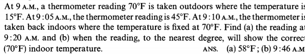 At 9 A.M., a thermometer reading 70°F is taken outdoors where the temperature is
15°F. At 9:05 A.M., the thermometer reading is 45°F. At 9:10 A.M., the thermometer is
taken back indoors where the temperature is fixed at 70°F. Find (a) the reading at
9:20 A.M. and (b) when the reading, to the nearest degree, will show the correct
(70°F) indoor temperature.
ANS. (a) 58°F; (b) 9:46 A.M
