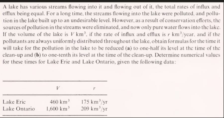 A lake has various streams flowing into it and flowing out of it, the total rates of influx and
efflux being equal. For a long time, the streams flowing into the lake were polluted, and pollu-
tion in the lake built up to an undesirable level. However, as a result of conservation efforts, the
sources of pollution in the streams were eliminated, and now only pure water flows into the lake.
If the volume of the lake is V km, if the rate of influx and effux is r km/ycar. and if the
pollutants are always uniformly distributed throughout the lake, obtain formulas for the time it
will take for the pollution in the lake to be reduced (a) to one-half its level at the time of the
clean-up and (b) to one-tenth its level at the time of the clean-up. Determine numerical valucs
for these times for Lake Erie and Lake Ontario, given the following data:
V
175 km³/yr
209 km³/yr
Lake Eric
460 km3
Lake Ontario
1,600 km³
