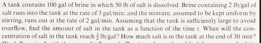 A tank contains 100 gal of brine in which 50 lb of salt is dissolved. Brine containing 2 lb/gal of
salt runs into the tank at the rate of 3 gal/min; and the mixture, assumed to be kept uniform by
stirring, runs out at the rate of 2 gal/min. Assuming that the tank is sufficiently large to avoid
overflow, find the amount of salt in the tank as a function of the time t. When will the con-
centration of salt in the tank reach lb/gal? How much salt is in the tank at the end of 30 min?
