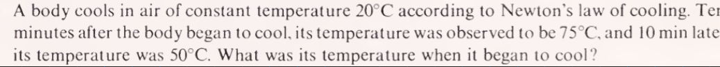 A body cools in air of constant temperature 20°C according to Newton's law of cooling. Ter
minutes after the body began to cool, its temperature was observed to be 75°C, and 10 min late
its temperature was 50°C. What was its temperature when it began to cool?
