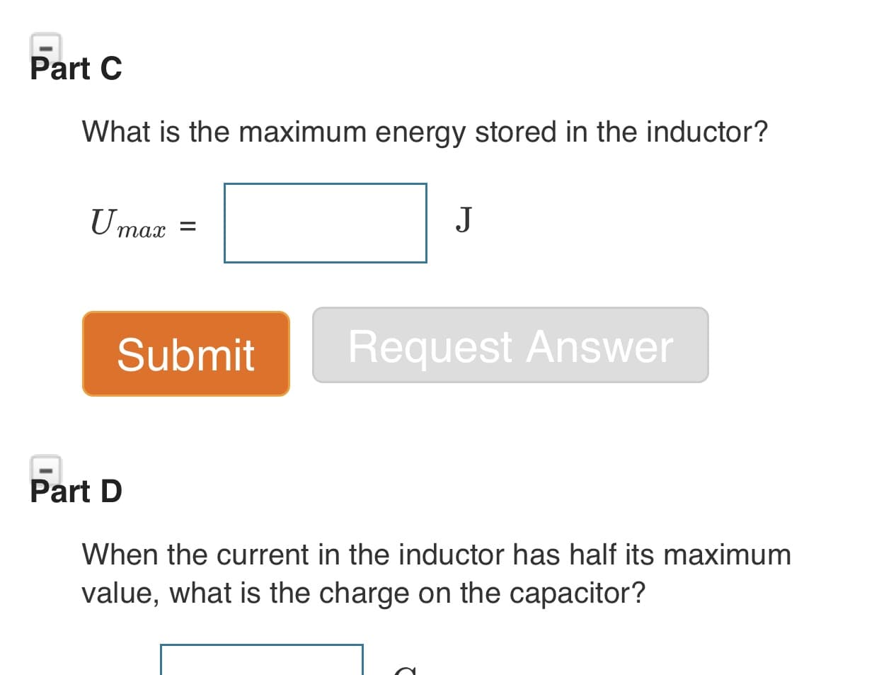 Part C
What is the maximum energy stored in the inductor?
J
Umax
Request Answer
Submit
Part D
When the current in the inductor has half its maximum
value, what is the charge on the capacitor?
