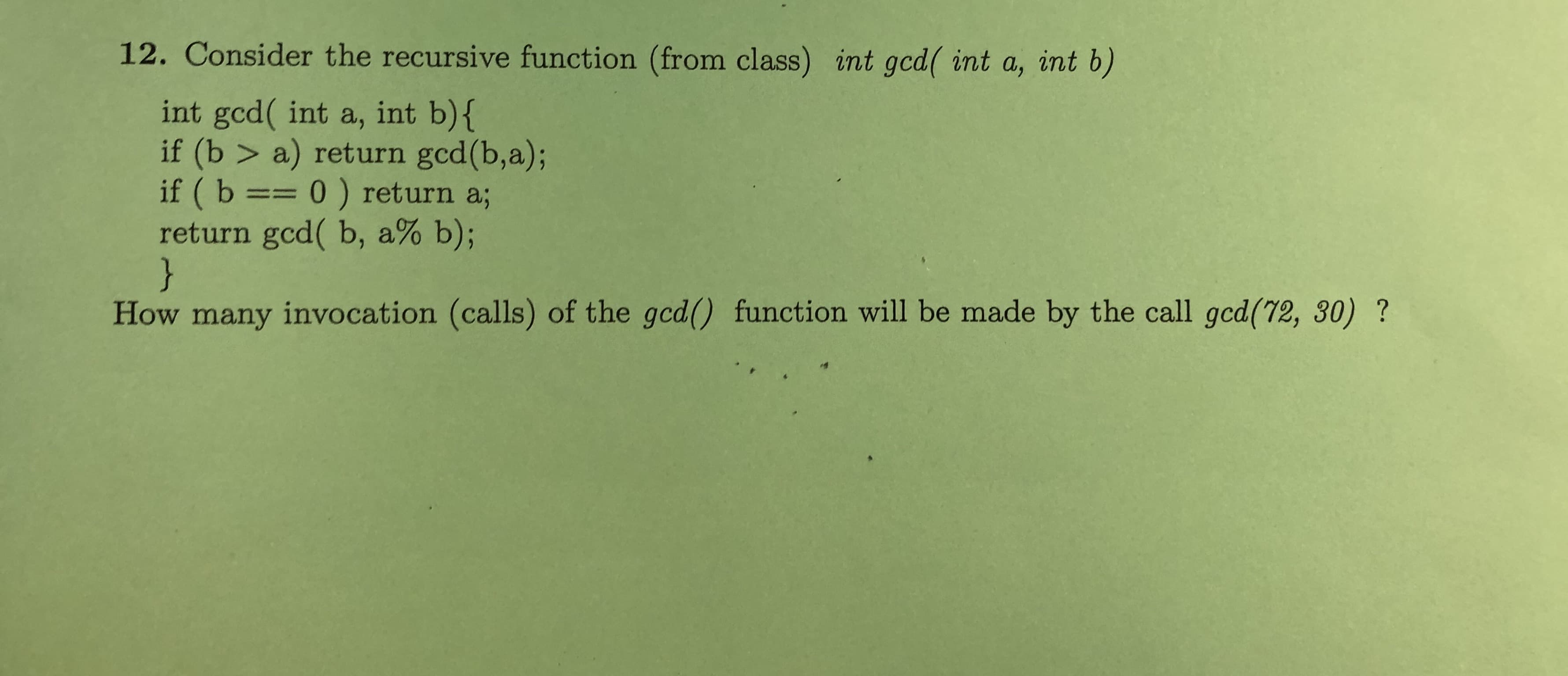 12. Consider the recursive function (from class) int gcd( int a, int b)
int gcd( int a, int b){
if (b > a) return gcd(b,a);
if ( b == 0 ) return a;
return gcd( b, a% b);
}
How many invocation (calls) of the gcd() function will be made by the call gcd(72, 30) ?
