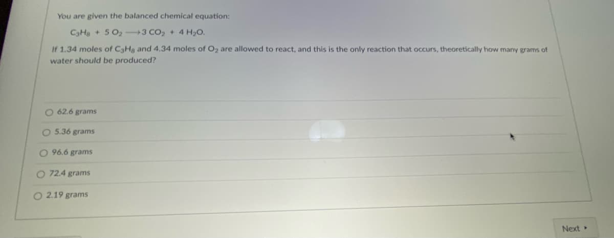 You are given the balanced chemical equation:
CaHs + 5 O2 3 CO2 + 4 H2O.
If 1.34 moles of CaHg and 4.34 moles of O2 are allowed to react, and this is the only reaction that occurs, theoretically how many grams of
water should be produced?
O 62.6 grams
O 5.36 grams
O 96.6 grams
O 72.4 grams
O 2.19 grams
Next
